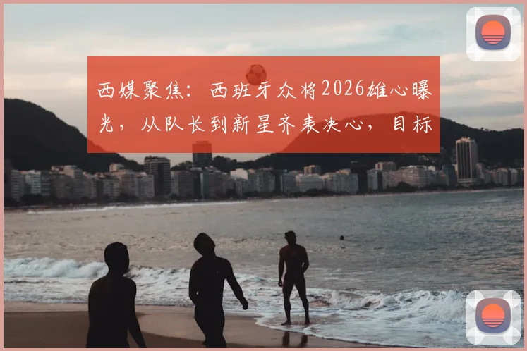 西媒聚焦:西班牙众将2026雄心曝光,从队长到新星齐表决心,目标直指冠军奖杯
