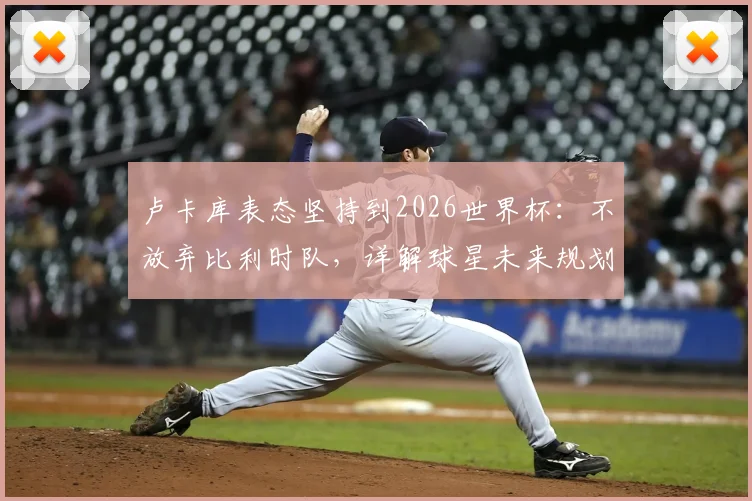 卢卡库表态坚持到2026世界杯：不放弃比利时队，详解球星未来规划与国家队前景