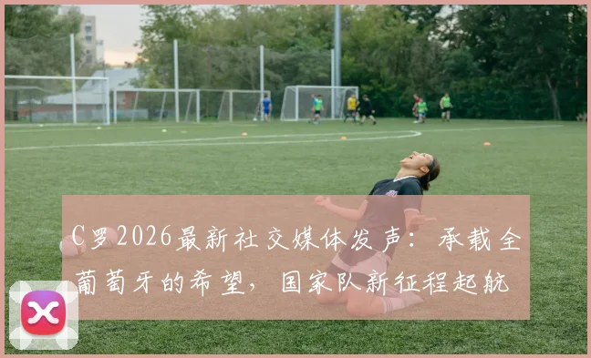 C罗2026最新社交媒体发声：承载全葡萄牙的希望，国家队新征程起航！粉丝如何解读与跟进？